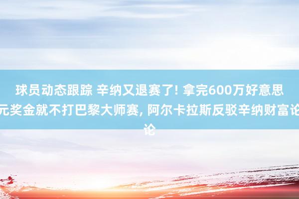 球员动态跟踪 辛纳又退赛了! 拿完600万好意思元奖金就不打巴黎大师赛, 阿尔卡拉斯反驳辛纳财富论