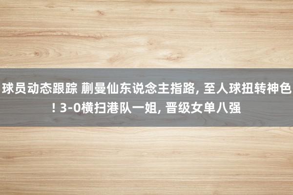 球员动态跟踪 蒯曼仙东说念主指路, 至人球扭转神色! 3-0横扫港队一姐, 晋级女单八强