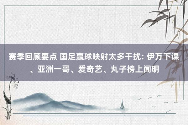 赛季回顾要点 国足赢球映射太多干扰: 伊万下课、亚洲一哥、爱奇艺、丸子榜上闻明