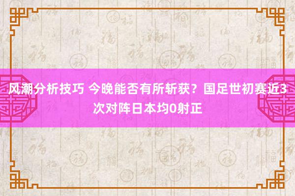 风潮分析技巧 今晚能否有所斩获？国足世初赛近3次对阵日本均0射正