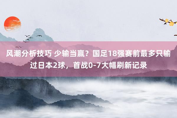 风潮分析技巧 少输当赢？国足18强赛前最多只输过日本2球，首战0-7大幅刷新记录