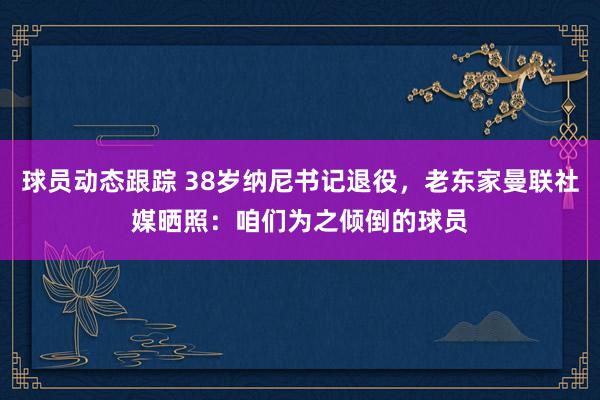 球员动态跟踪 38岁纳尼书记退役，老东家曼联社媒晒照：咱们为之倾倒的球员