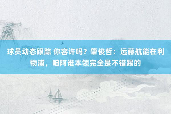 球员动态跟踪 你容许吗？肇俊哲：远藤航能在利物浦，咱阿谁本领完全是不错踢的