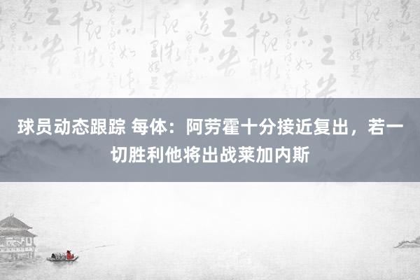 球员动态跟踪 每体：阿劳霍十分接近复出，若一切胜利他将出战莱加内斯