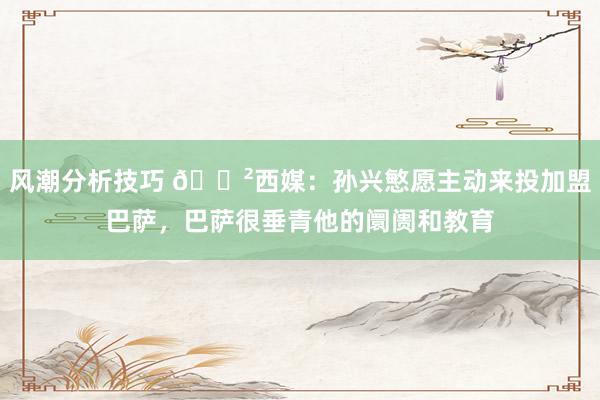 风潮分析技巧 😲西媒：孙兴慜愿主动来投加盟巴萨，巴萨很垂青他的阛阓和教育