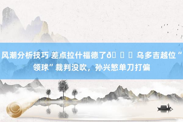 风潮分析技巧 差点拉什福德了😅乌多吉越位“领球”裁判没吹，孙兴慜单刀打偏