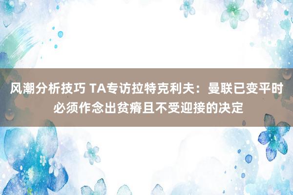 风潮分析技巧 TA专访拉特克利夫：曼联已变平时 必须作念出贫瘠且不受迎接的决定