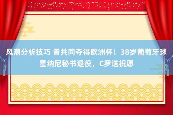 风潮分析技巧 曾共同夺得欧洲杯！38岁葡萄牙球星纳尼秘书退役，C罗送祝愿