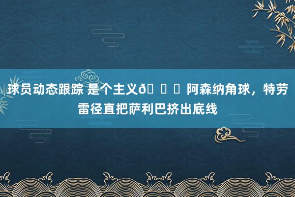 球员动态跟踪 是个主义😂阿森纳角球，特劳雷径直把萨利巴挤出底线