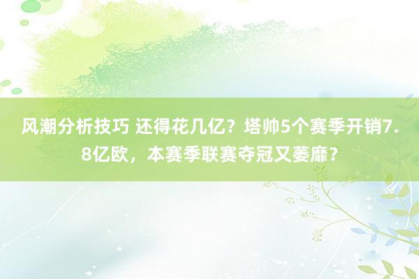 风潮分析技巧 还得花几亿？塔帅5个赛季开销7.8亿欧，本赛季联赛夺冠又萎靡？