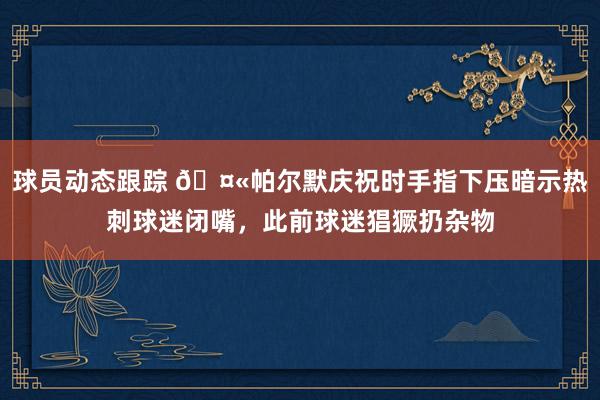 球员动态跟踪 🤫帕尔默庆祝时手指下压暗示热刺球迷闭嘴，此前球迷猖獗扔杂物