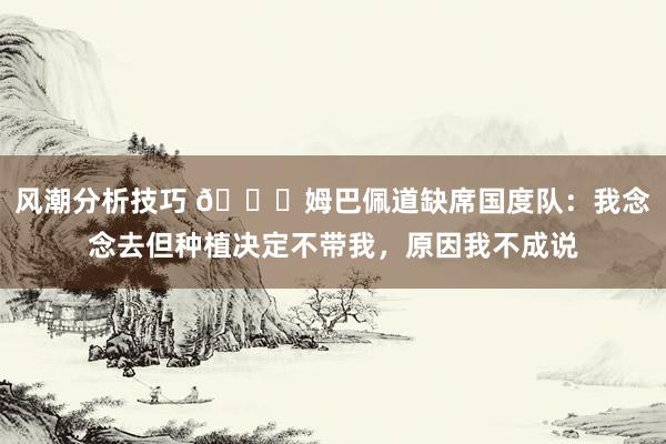 风潮分析技巧 👀姆巴佩道缺席国度队：我念念去但种植决定不带我，原因我不成说