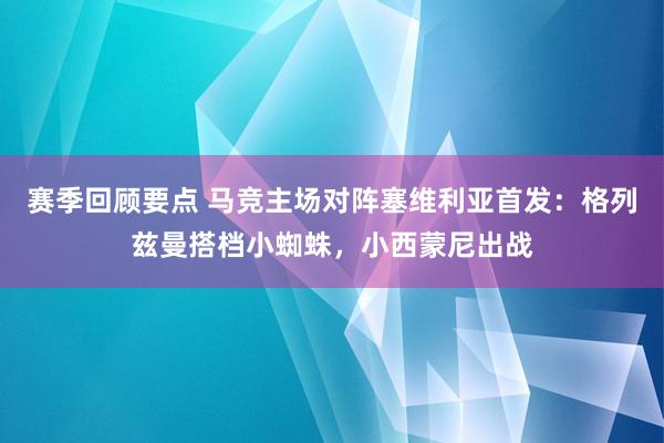 赛季回顾要点 马竞主场对阵塞维利亚首发：格列兹曼搭档小蜘蛛，小西蒙尼出战