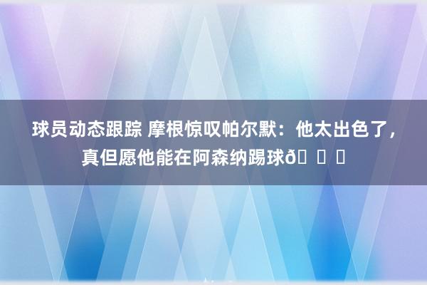 球员动态跟踪 摩根惊叹帕尔默：他太出色了，真但愿他能在阿森纳踢球👍