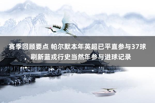 赛季回顾要点 帕尔默本年英超已平直参与37球，刷新蓝戎行史当然年参与进球记录