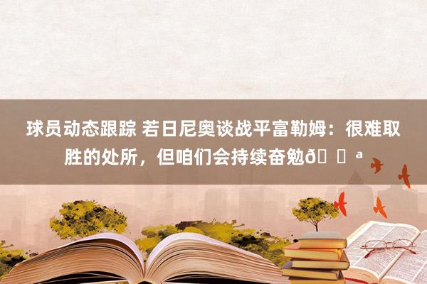 球员动态跟踪 若日尼奥谈战平富勒姆：很难取胜的处所，但咱们会持续奋勉💪