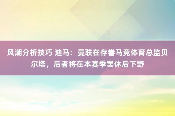 风潮分析技巧 迪马：曼联在存眷马竞体育总监贝尔塔，后者将在本赛季罢休后下野