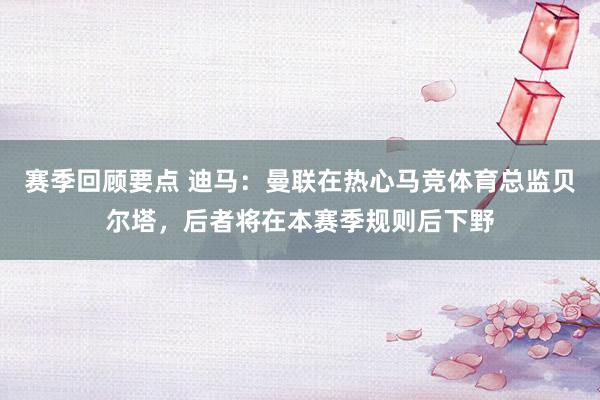 赛季回顾要点 迪马：曼联在热心马竞体育总监贝尔塔，后者将在本赛季规则后下野