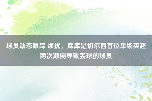 球员动态跟踪 烦扰，库库是切尔西首位单场英超两次颠倒导致丢球的球员