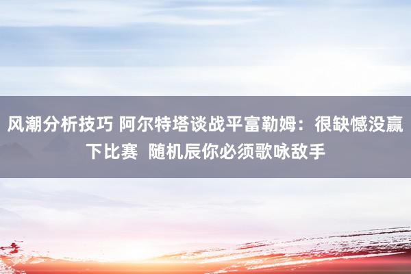 风潮分析技巧 阿尔特塔谈战平富勒姆：很缺憾没赢下比赛  随机辰你必须歌咏敌手