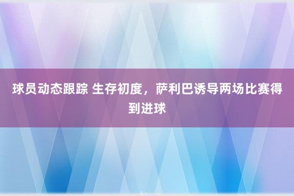 球员动态跟踪 生存初度，萨利巴诱导两场比赛得到进球