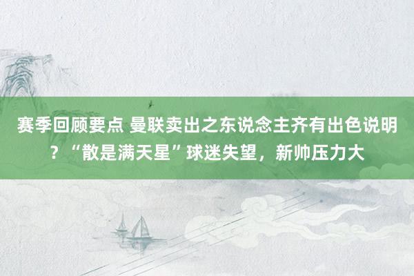 赛季回顾要点 曼联卖出之东说念主齐有出色说明？“散是满天星”球迷失望，新帅压力大