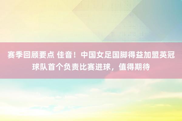 赛季回顾要点 佳音！中国女足国脚得益加盟英冠球队首个负责比赛进球，值得期待