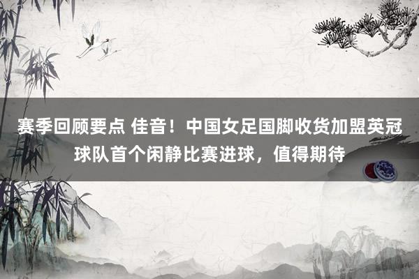 赛季回顾要点 佳音！中国女足国脚收货加盟英冠球队首个闲静比赛进球，值得期待