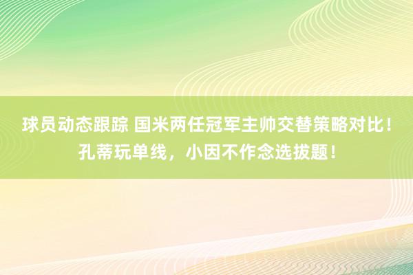 球员动态跟踪 国米两任冠军主帅交替策略对比！孔蒂玩单线，小因不作念选拔题！