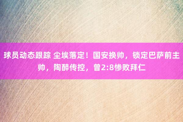 球员动态跟踪 尘埃落定！国安换帅，锁定巴萨前主帅，陶醉传控，曾2:8惨败拜仁