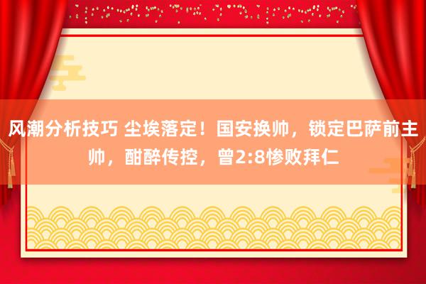 风潮分析技巧 尘埃落定！国安换帅，锁定巴萨前主帅，酣醉传控，曾2:8惨败拜仁